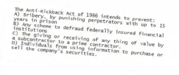 The Anti-Kickback Act of 1986 intends to prevent:
A) Bribery, by punishing perpetrators with up to 15 years in prison
B) Any scheme to defraud federally insured financial institutions
C) The giving or receiving of any thing of value by a subcontractor to a prime contractor.
D) Individuals from using information to purchase or sell the company's securities.