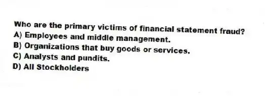 Who are the primary victims of financial statement fraud?
A) Employees and middle management.
B) Organizations that buy goods or services.
C) Analysts and pundits.
D) All Stockholders