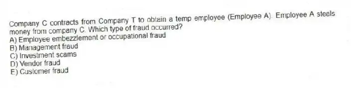 Company C contracts from Company T to obtain a temp employee (Employee A). Employee A steals money from company C. Which type of fraud occurred?
A) Employee embezzlement or occupational fraud
B) Management fraud
C) Investment scams
D) Vendor fraud
E) Customer fraud