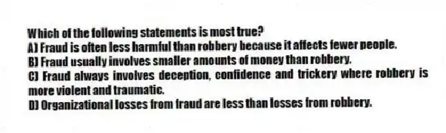 Which of the following statements is most true?
A) Fraud is often less harmful than robbery because it affects fewer people.
B) Fraud usually involves smaller amounts of money than robbery.
C) Fraud always involves deception, confidence and trickery where robbery is more violent and traumatic.
D) Organizational losses from fraud are less than losses from robbery.