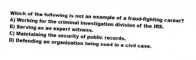 Which of the following is not an example of a fraud-fighting career?
A) Working for the criminal investigation division of the IRS.
B) Serving as an expert witness.
C) Maintaining the security of public records.
D) Defending an organization being sued in a civil case.
