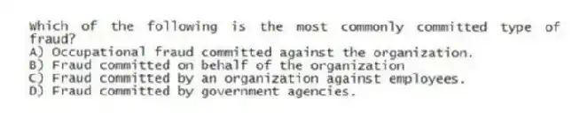 Which of the following is the most commonly committed type of fraud?
A) Occupational fraud committed against the organization.
B) Fraud committed on behalf of the organization
C) Fraud committed by an organization against employees.
D) Fraud committed by government agencies.