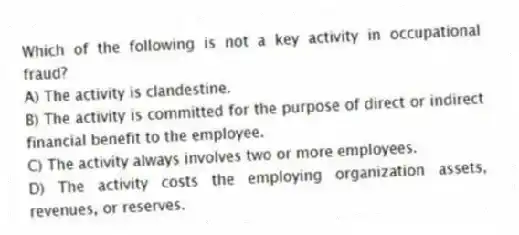 Which of the following is not a key activity in occupational fraud?
A) The activity is clandestine.
B) The activity is committed for the purpose of direct or indirect financial benefit to the employee.
C) The activity always involves two or more employees.
D) The activity costs the employing organization assets, revenues, or reserves.