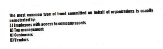 The most common type of fraud committed on behalf of organizations is usually perpetrated by:
A) Employees with access to company assets
B) Top management
C) Customers
D) Vendors