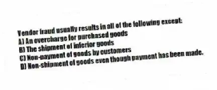 Vendor fraud usually results in all of the following except:
A) An overcharge for purchased goods
B) The shipment of inferior goods
C) Non-payment of goods by customers
D) Non-shipment of goods even though payment has been made.