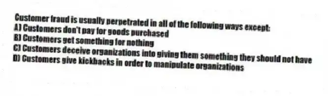 Customer fraud is usually perpetrated in all of the following ways except:
A) Customers don't pay for goods purchased
B) Customers get something for nothing
C) Customers deceive organizations into giving them something they should not have
D) Customers give kickbacks in order to manipulate organizations