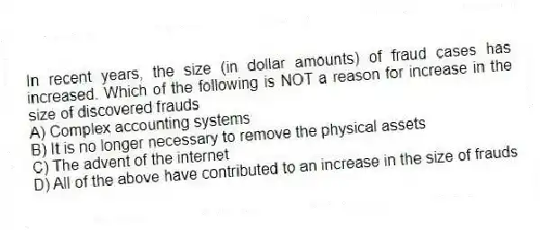 In recent years, the size (in dollar amounts) of fraud cases has increased. Which of the following is NOT a reason for increase in the size of discovered frauds
A) Complex accounting systems
B) It is no longer necessary to remove the physical assets
C) The advent of the internet
D) All of the above have contributed to an increase in the size of frauds