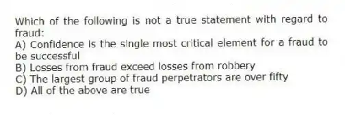 Which of the following is not a true statement with regard to fraud:
A) Confidence is the single most critical element for a fraud to be successful
B) Losses from fraud exceed losses from robbery
C) The largest group of fraud perpetrators are over fifty
D) All of the above are true