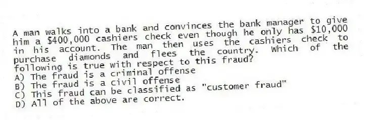 A man walks into a bank and convinces the bank manager to give him a $400,000 cashiers check even though he only has $10,000 in his account. The man then uses the cashiers check to purchase diamonds and flees the country. Which of the following is true with respect to this fraud?
A) The fraud is a criminal offense
B) The fraud is a civil offense
C) This fraud can be classified as "customer fraud"
D) All of the above are correct.