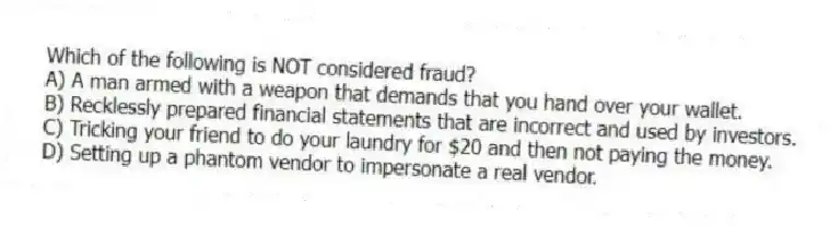 Which of the following is NOT considered fraud?
A) A man armed with a weapon that demands that you hand over your wallet.
B) Recklessly prepared financial statements that are incorrect and used by investors.
C) Tricking your friend to do your laundry for $20 and then not paying the money.
D) Setting up a phantom vendor to impersonate a real vendor.