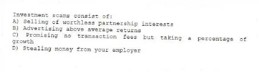 Investment scams consist of:
A) Selling of worthless partnership interests
B) Advertising above average returns
C) Promising no transaction fees but taking a percentage of growth
D) Stealing money from your employer