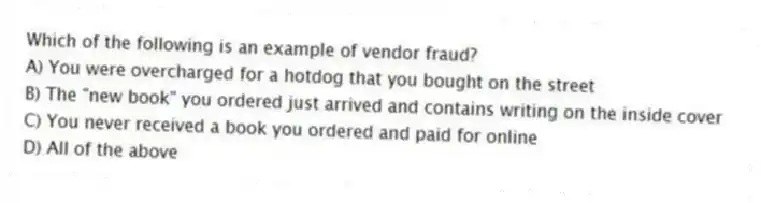 Which of the following is an example of vendor fraud?
A) You were overcharged for a hotdog that you bought on the street
B) The "new book" you ordered just arrived and contains writing on the inside cover
C) You never received a book you ordered and paid for online
D) All of the above