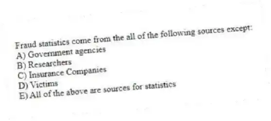 Fraud statistics come from the all of the following sources except:
A) Government agencies
B) Researchers
C) Insurance Companies
D) Victims
E) All of the above are sources for statistics