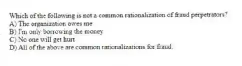 Which of the following is not a common rationalization of fraud perpetrators?
A) The organization owes me
B) I'm only borrowing the money
C) No one will get hurt
D) All of the above are common rationalizations for fraud.