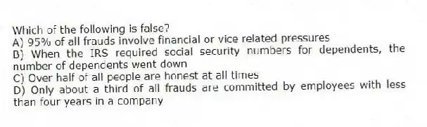 Which of the following is false?
A) 95% of all frauds involve financial or vice related pressures
B) When the IRS required social security numbers for dependents, the number of dependents went down
C) Over half of all people are honest at all times
D) Only about a third of all frauds are committed by employees with less than four years in a company
