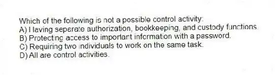 Which of the following is not a possible control activity:
A) Having separate authorization, bookkeeping, and custody functions.
B) Protecting access to important information with a password.
C) Requiring two individuals to work on the same task.
D) All are control activities.