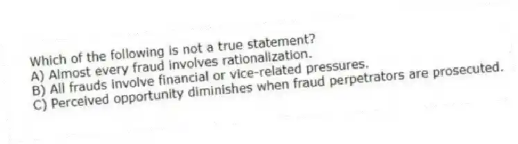 Which of the following is not a true statement?
A) Almost every fraud involves rationalization.
B) All frauds involve financial or vice-related pressures.
C) Perceived opportunity diminishes when fraud perpetrators are prosecuted.