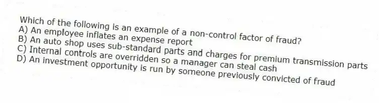 Which of the following is an example of a non-control factor of fraud?
A) An employee inflates an expense report
B) An auto shop uses sub-standard parts and charges for premium transmission parts
C) Internal controls are overridden so a manager can steal cash
D) An investment opportunity is run by someone previously convicted of fraud