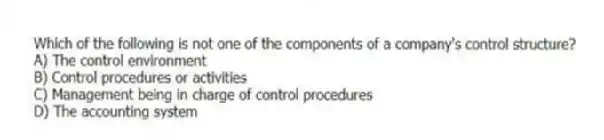 Which of the following is not one of the components of a company's control structure?
A) The control environment
B) Control procedures or activities
C) Management being in charge of control procedures
D) The accounting system