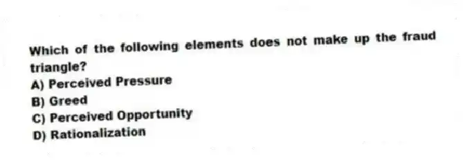 Which of the following elements does not make up the fraud triangle?
A) Perceived Pressure
B) Greed
C) Perceived Opportunity
D) Rationalization