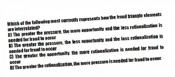 Which of the following most correctly represents how the fraud triangle elements are interrelated?
A) The greater the pressure, the more opportunity and the less rationalization is needed for fraud to occur
B) The greater the pressure, the less opportunity and the less rationalization is needed for fraud to occur
C) The greater the opportunity, the more rationalization is needed for fraud to occur
D) The greater the rationalization, the more pressure is needed for fraud to occur.