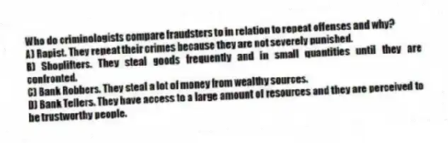 Who do criminologists compare fraudsters to in relation to repeat offenses and why?
A) Rapist. They repeat their crimes because they are not severely punished.
B) Shoplifters. They steal goods frequently and in small quantities until they are confronted.
C) Bank Robbers. They steal a lot of money from wealthy sources.
D) Bank Tellers. They have access to a large amount of resources and they are perceived to be trustworthy people.