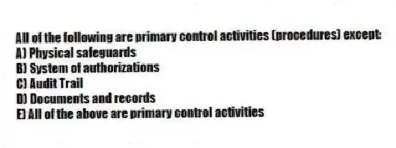 All of the following are primary control activities (procedures) except:
A) Physical safeguards
B) System of authorizations
C) Audit Trail
D) Documents and records
E) All of the above are primary control activities