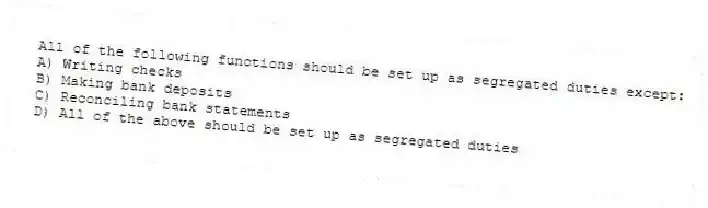 All of the following functions should be set up as segregated duties except:
A) Writing checks
B) Making bank deposits
C) Reconciling bank statements
D) All of the above should be set up as segregated duties