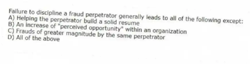 Failure to discipline a fraud perpetrator generally leads to all of the following except:
A) Helping the perpetrator build a solid resume
B) An increase of "perceived opportunity" within an organization
C) Frauds of greater magnitude by the same perpetrator
D) All of the above