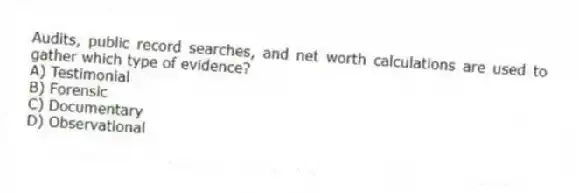 Audits, public record searches, and net worth calculations are used to gather which type of evidence?
A) Testimonial
B) Forensic
C) Documentary
D) Observational