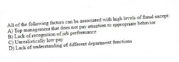 All of the following factors can be associated with high levels of fraud except:
A) Top management that does not pay attention to appropriate behavior
B) Lack of recognition of job performance
C) Unrealistically low pay
D) Lack of understanding of different department functions