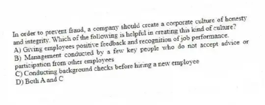 In order to prevent fraud, a company should create a corporate culture of honesty and integrity. Which of the following is helpful in creating this kind of culture?
A) Giving employees positive feedback and recognition of job performance.
B) Management conducted by a few key people who do not accept advice or participation from other employees
C) Conducting background checks before hiring a new employee
D) Both A and C