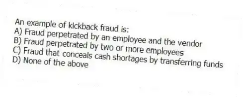 An example of kickback fraud is:
A) Fraud perpetrated by an employee and the vendor
B) Fraud perpetrated by two or more employees
C) Fraud that conceals cash shortages by transferring funds
D) None of the above