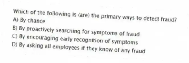 Which of the following is (are) the primary ways to detect fraud?
A) By chance
B) By proactively searching for symptoms of fraud
C) By encouraging early recognition of symptoms
D) By asking all employees if they know of any fraud