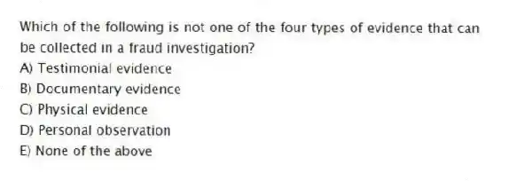 Which of the following is not one of the four types of evidence that can be collected in a fraud investigation?
A) Testimonial evidence
B) Documentary evidence
C) Physical evidence
D) Personal observation
E) None of the above