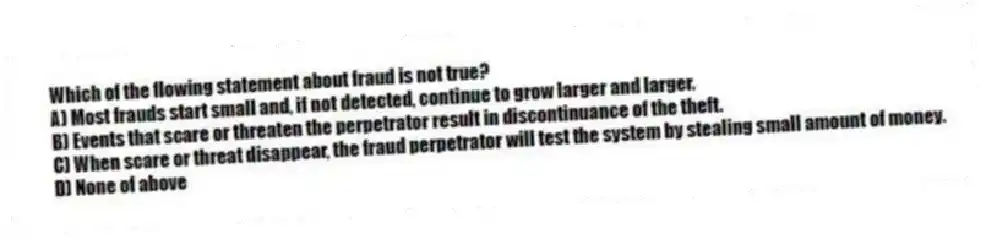 Which of the flowing statement about fraud is not true?
A) Most frauds start small and, if not detected, continue to grow larger and larger.
B) Events that scare or threaten the perpetrator result in discontinuance of the theft.
C) When scare or threat disappear, the fraud perpetrator will test the system by stealing small amount of money.
D) None of above