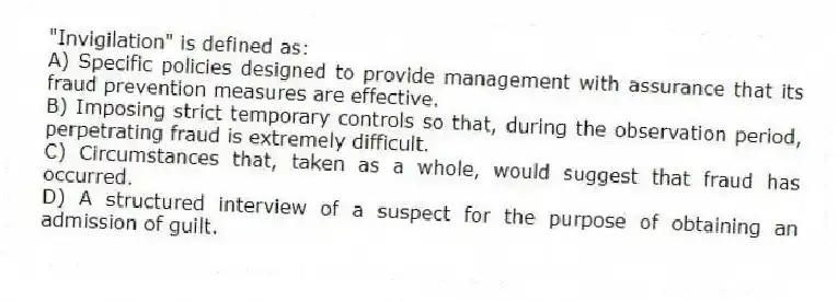 "Invigilation" is defined as:
A) Specific policies designed to provide management with assurance that its fraud prevention measures are effective.
B) Imposing strict temporary controls so that, during the observation period, perpetrating fraud is extremely difficult.
C) Circumstances that, taken as a whole, would suggest that fraud has occurred.
D) A structured interview of a suspect for the purpose of obtaining an admission of guilt.
