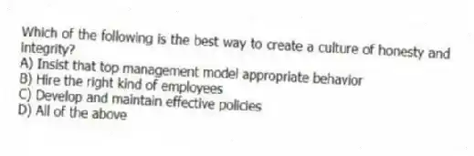 Which of the following is the best way to create a culture of honesty and integrity?
A) Insist that top management model appropriate behavior
B) Hire the right kind of employees
C) Develop and maintain effective policies
D) All of the above