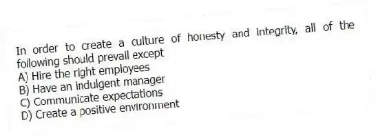 In order to create a culture of honesty and integrity, all of the following should prevail except
A) Hire the right employees
B) Have an indulgent manager
C) Communicate expectations
D) Create a positive environment