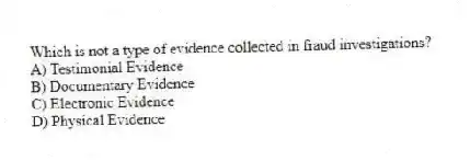 Which is not a type of evidence collected in fraud investigations?
A) Testimonial Evidence
B) Documentary Evidence
C) Electronic Evidence
D) Physical Evidence