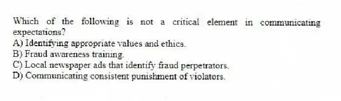 Which of the following is not a critical element in communicating expectations?
A) Identifying appropriate values and ethics.
B) Fraud awareness training.
C) Local newspaper ads that identify fraud perpetrators.
D) Communicating consistent punishment of violators.