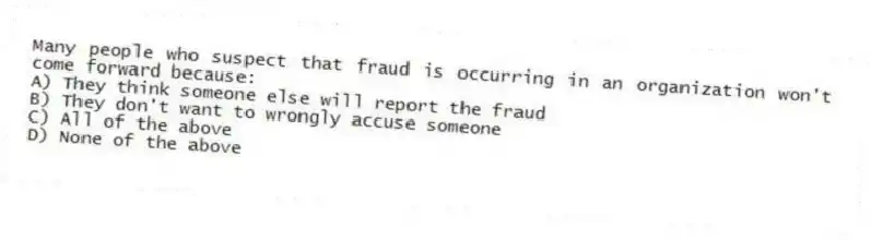 Many people who suspect that fraud is occurring in an organization won't come forward because:
A) They think someone else will report the fraud
B) They don't want to wrongly accuse someone
C) All of the above
D) None of the above