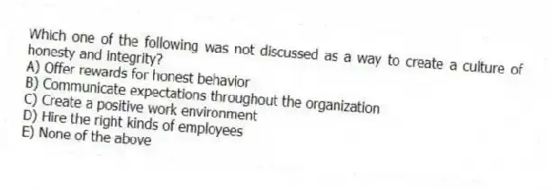 Which one of the following was not discussed as a way to create a culture of honesty and integrity?
A) Offer rewards for honest behavior
B) Communicate expectations throughout the organization
C) Create a positive work environment
D) Hire the right kinds of employees
E) None of the above