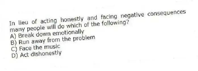In lieu of acting honestly and facing negative consequences many people will do which of the following?
A) Break down emotionally
B) Run away from the problem
C) Face the music
D) Act dishonestly