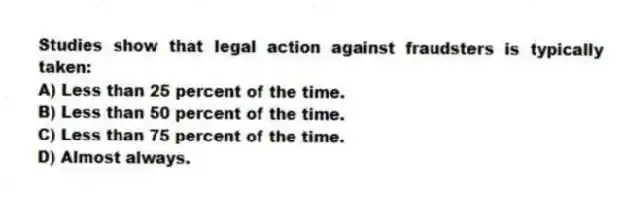 Studies show that legal action against fraudsters is typically taken:
A) Less than 25 percent of the time.
B) Less than 50 percent of the time.
C) Less than 75 percent of the time.
D) Almost always.