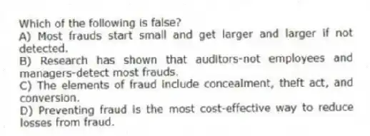 Which of the following is false?
A) Most frauds start small and get larger and larger if not detected.
B) Research has shown that auditors-not employees and managers-detect most frauds.
C) The elements of fraud include concealment, theft act, and conversion.
D) Preventing fraud is the most cost-effective way to reduce losses from fraud.