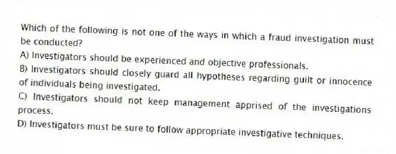 Which of the following is not one of the ways in which a fraud investigation must be conducted?
A) Investigators should be experienced and objective professionals.
B) Investigators should closely guard all hypotheses regarding guilt or innocence of individuals being investigated.
C) Investigators should not keep management apprised of the investigations process.
D) Investigators must be sure to follow appropriate investigative techniques.