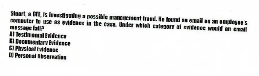 Stuart, a CFE, is investigating a possible management fraud. He found an email on an employee's computer to use as evidence in the case. Under which category of evidence would an email message fall?
A) Testimonial Evidence
B) Documentary Evidence
C) Physical Evidence
D) Personal Observation