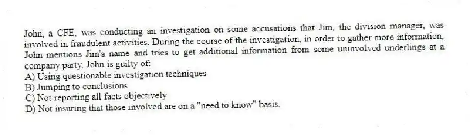 John, a CFE, was conducting an investigation on some accusations that Jim, the division manager, was involved in fraudulent activities. During the course of the investigation, in order to gather more information, John mentions Jim's name and tries to get additional information from some uninvolved underlings at a company party. John is guilty of:
A) Using questionable investigation techniques
B) Jumping to conclusions
C) Not reporting all facts objectively
D) Not insuring that those involved are on a "need to know" basis.