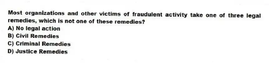 Most organizations and other victims of fraudulent activity take one of three legal remedies, which is not one of these remedies?
A) No legal action
B) Civil Remedies
C) Criminal Remedies
D) Justice Remedies